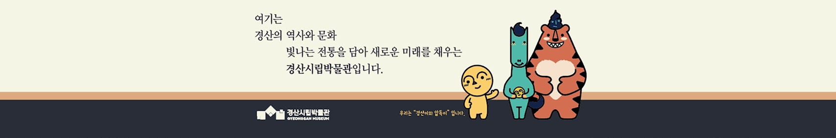 여기는 경산의 역사와 문화 빛나는 전통을 담아 새로운 미래를 채우는 경산시립박문관입니다. 경산시립박물관 GYEONOSAN MUSEUM 우리는 경산이와 압득이입니다.