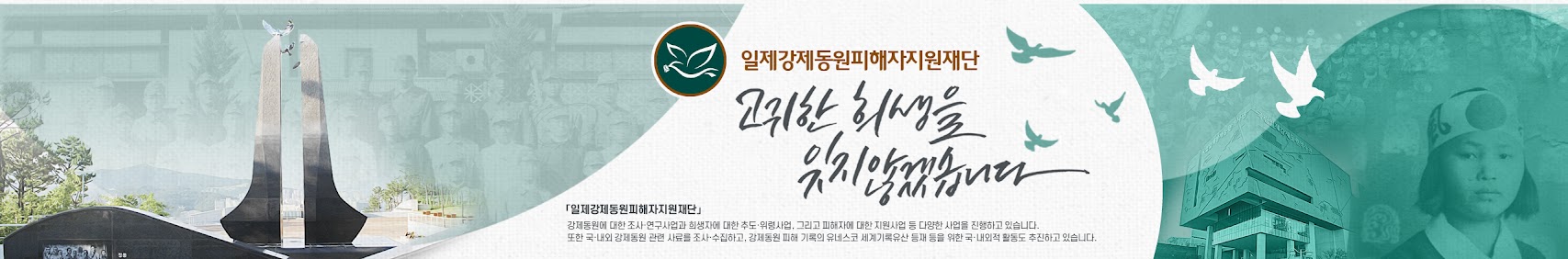 일제강제동원피해자지원재단 고귀한 희생을 입지 않겠습니다. 일제강제동원피해자지원재단 강제동원에 대한 조사·연구사업과 희생자에 대한 추도·위령사업, 그리고 피해자에 대한 지원사업 등 다양한 사업을 진행하고 있습니다. 또한 국·내외 강제동원 관현 사료를 조사 수집하고 강제동원 피해 기록의 유네스코 세계기록유산 등재 등을 위한 국·내외적 활동도 추진하고 있습니다.